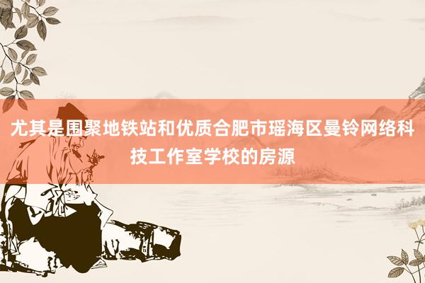 尤其是围聚地铁站和优质合肥市瑶海区曼铃网络科技工作室学校的房源