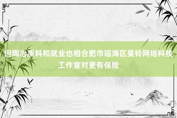 但陶冶质料和就业也相合肥市瑶海区曼铃网络科技工作室对更有保险